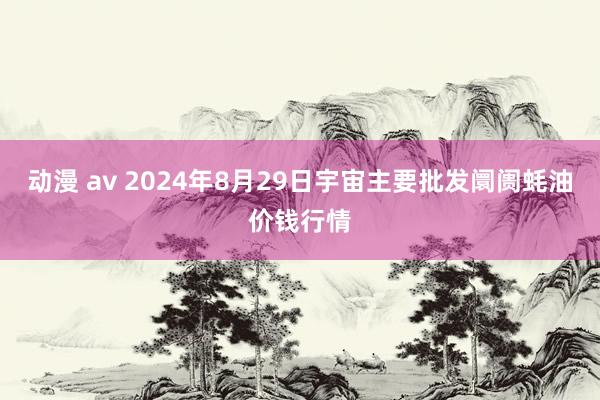 动漫 av 2024年8月29日宇宙主要批发阛阓蚝油价钱行情