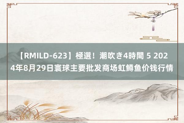 【RMILD-623】極選！潮吹き4時間 5 2024年8月29日寰球主要批发商场虹鳟鱼价钱行情