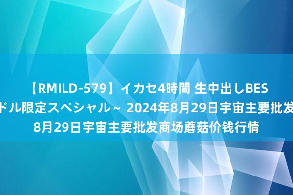 【RMILD-579】イカセ4時間 生中出しBEST ～カリスマアイドル限定スペシャル～ 2024年8月29日宇宙主要批发商场蘑菇价钱行情