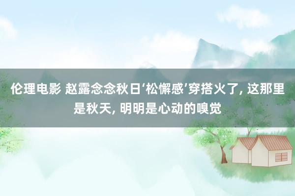 伦理电影 赵露念念秋日‘松懈感’穿搭火了， 这那里是秋天， 明明是心动的嗅觉