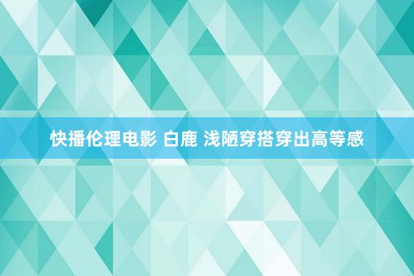 快播伦理电影 白鹿 浅陋穿搭穿出高等感