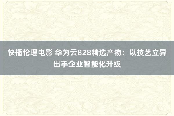 快播伦理电影 华为云828精选产物：以技艺立异出手企业智能化升级