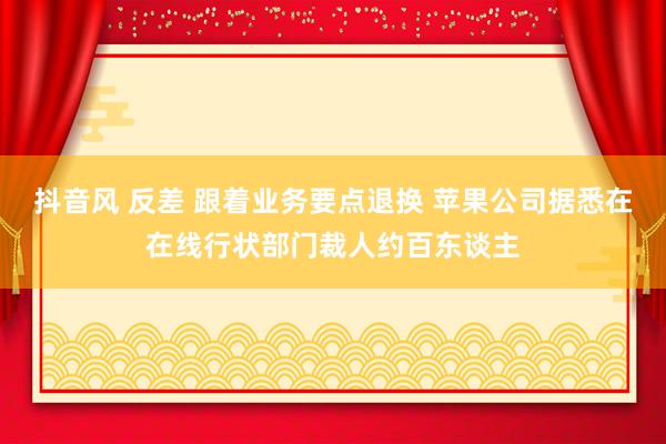 抖音风 反差 跟着业务要点退换 苹果公司据悉在在线行状部门裁人约百东谈主