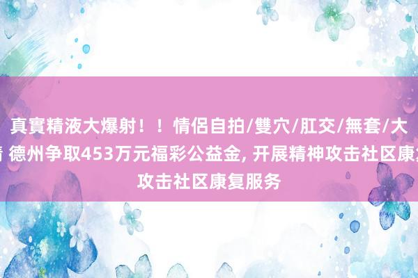 真實精液大爆射！！情侶自拍/雙穴/肛交/無套/大量噴精 德州争取453万元福彩公益金， 开展精神攻击社区康复服务