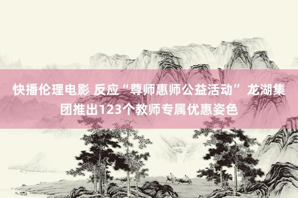 快播伦理电影 反应“尊师惠师公益活动” 龙湖集团推出123个教师专属优惠姿色