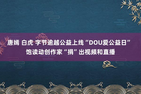 唐嫣 白虎 字节逾越公益上线“DOU爱公益日” 饱读动创作家“捐”出视频和直播