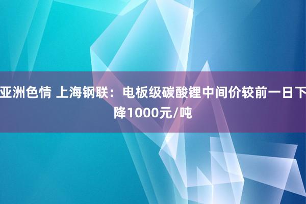 亚洲色情 上海钢联：电板级碳酸锂中间价较前一日下降1000元/吨