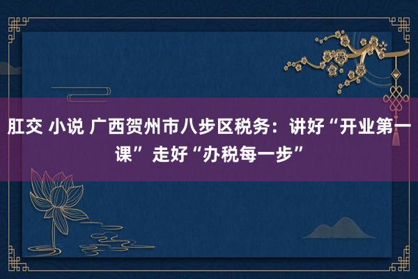 肛交 小说 广西贺州市八步区税务：讲好“开业第一课” 走好“办税每一步”