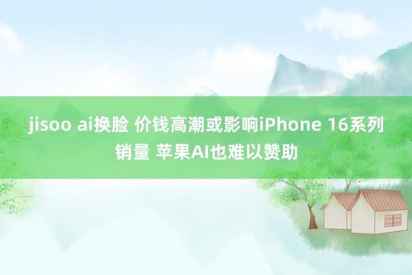 jisoo ai换脸 价钱高潮或影响iPhone 16系列销量 苹果AI也难以赞助