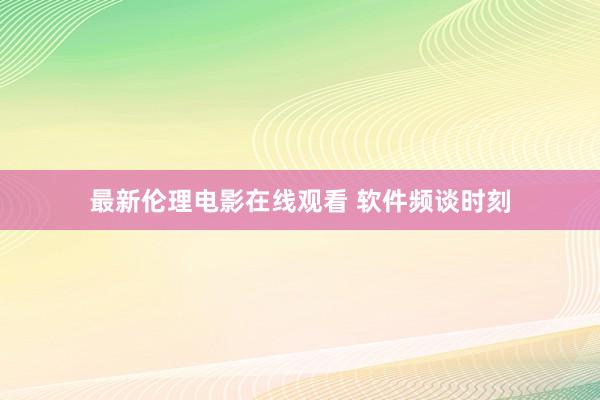 最新伦理电影在线观看 软件频谈时刻