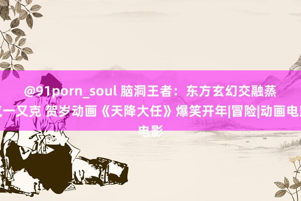 @91porn_soul 脑洞王者：东方玄幻交融蒸汽一又克 贺岁动画《天降大任》爆笑开年|冒险|动画电影