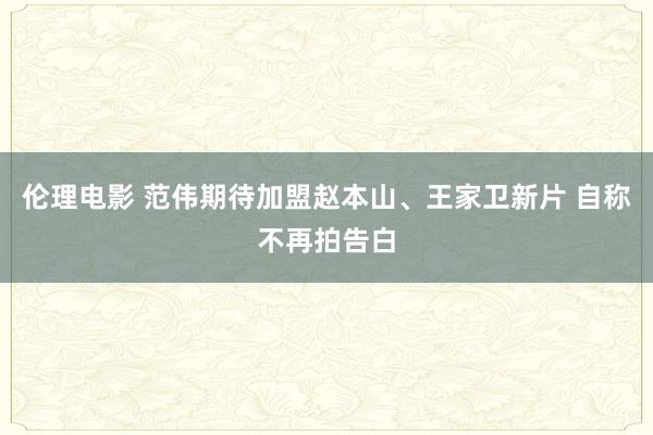 伦理电影 范伟期待加盟赵本山、王家卫新片 自称不再拍告白