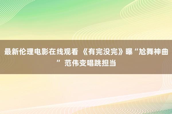 最新伦理电影在线观看 《有完没完》曝“尬舞神曲” 范伟变唱跳担当