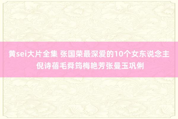 黄sei大片全集 张国荣最深爱的10个女东说念主 倪诗蓓毛舜筠梅艳芳张曼玉巩俐