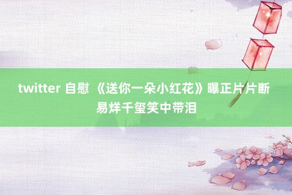 twitter 自慰 《送你一朵小红花》曝正片片断 易烊千玺笑中带泪