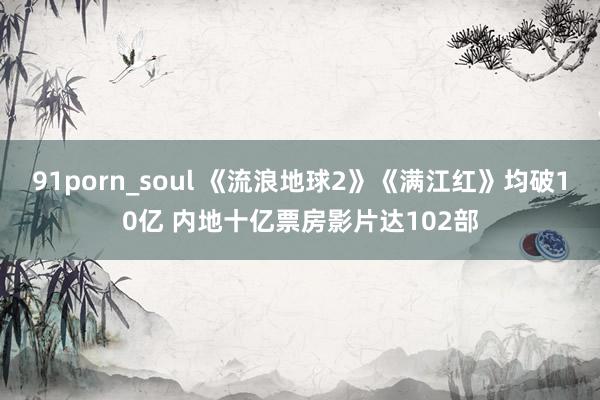 91porn_soul 《流浪地球2》《满江红》均破10亿 内地十亿票房影片达102部