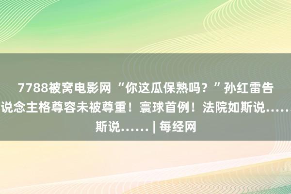 7788被窝电影网 “你这瓜保熟吗？”孙红雷告状了：东说念主格尊容未被尊重！寰球首例！法院如斯说…… | 每经网