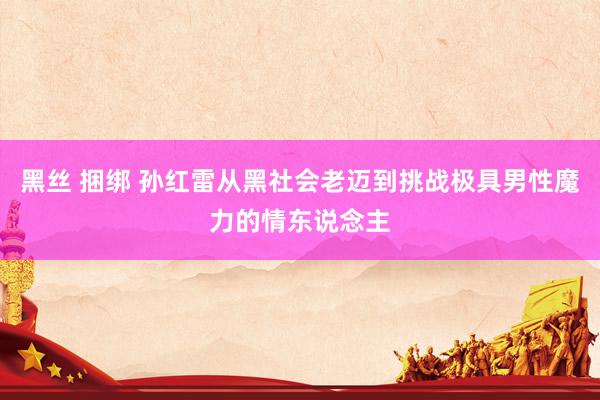 黑丝 捆绑 孙红雷从黑社会老迈到挑战极具男性魔力的情东说念主