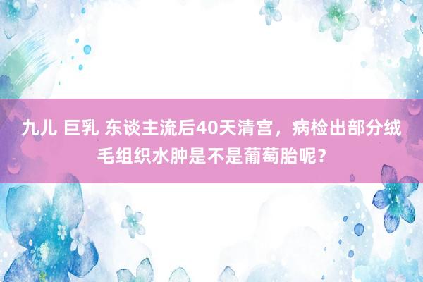 九儿 巨乳 东谈主流后40天清宫，病检出部分绒毛组织水肿是不是葡萄胎呢？