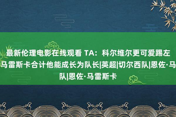 最新伦理电影在线观看 TA：科尔维尔更可爱踢左中卫，马雷斯卡合计他能成长为队长|英超|切尔西队|恩佐·马雷斯卡