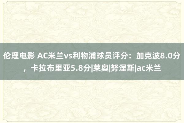 伦理电影 AC米兰vs利物浦球员评分：加克波8.0分，卡拉布里亚5.8分|莱奥|努涅斯|ac米兰