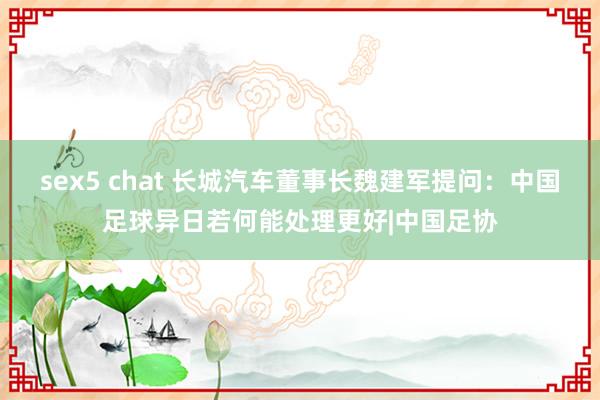 sex5 chat 长城汽车董事长魏建军提问：中国足球异日若何能处理更好|中国足协