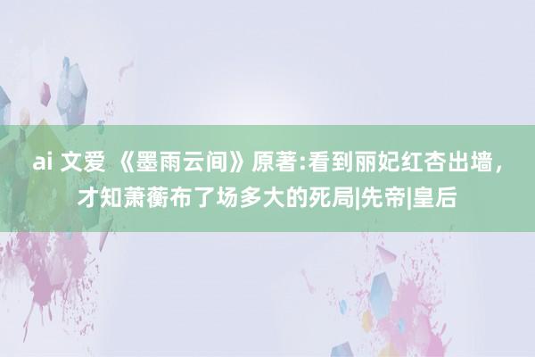 ai 文爱 《墨雨云间》原著:看到丽妃红杏出墙，才知萧蘅布了场多大的死局|先帝|皇后