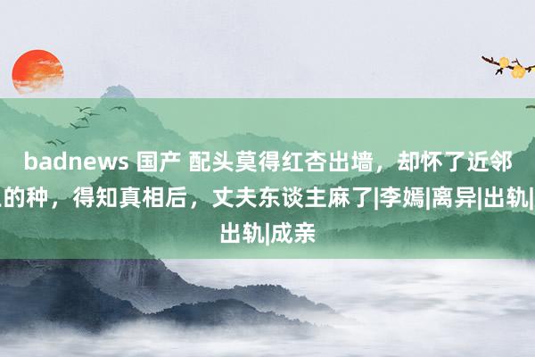 badnews 国产 配头莫得红杏出墙，却怀了近邻老王的种，得知真相后，丈夫东谈主麻了|李嫣|离异|出轨|成亲