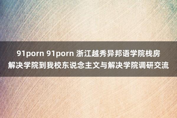 91porn 91porn 浙江越秀异邦语学院栈房解决学院到我校东说念主文与解决学院调研交流