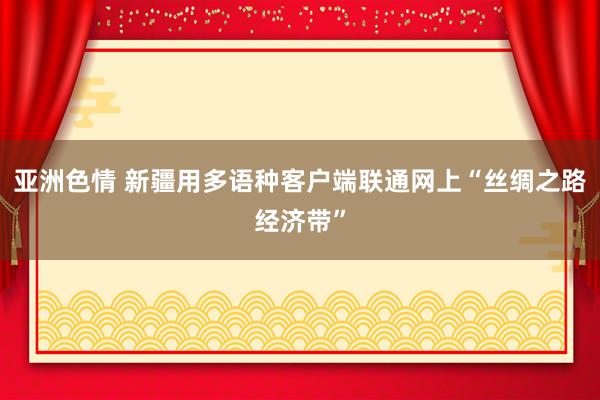 亚洲色情 新疆用多语种客户端联通网上“丝绸之路经济带”