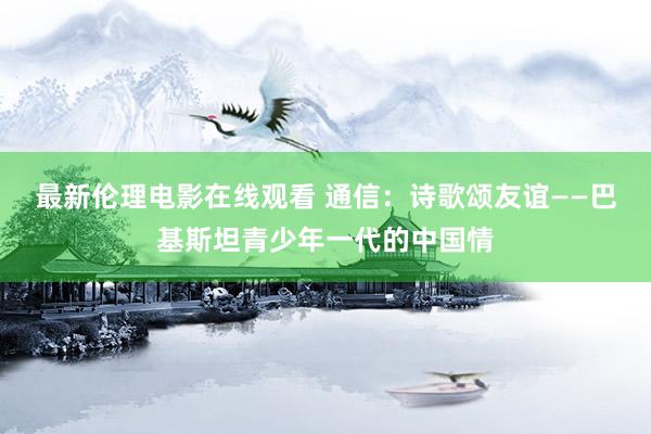 最新伦理电影在线观看 通信：诗歌颂友谊——巴基斯坦青少年一代的中国情