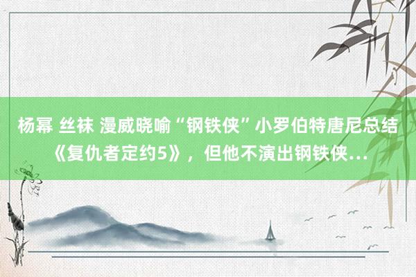 杨幂 丝袜 漫威晓喻“钢铁侠”小罗伯特唐尼总结《复仇者定约5》，但他不演出钢铁侠…