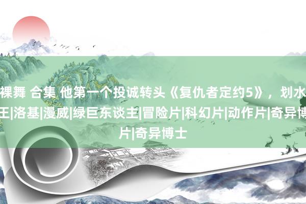 裸舞 合集 他第一个投诚转头《复仇者定约5》，划水大王|洛基|漫威|绿巨东谈主|冒险片|科幻片|动作片|奇异博士