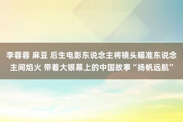 李蓉蓉 麻豆 后生电影东说念主将镜头瞄准东说念主间焰火 带着大银幕上的中国故事“扬帆远航”