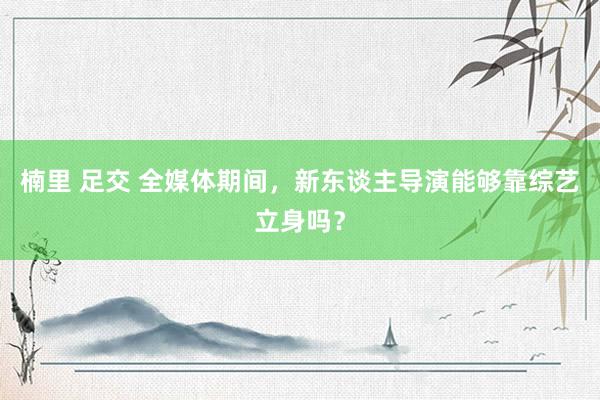 楠里 足交 全媒体期间，新东谈主导演能够靠综艺立身吗？