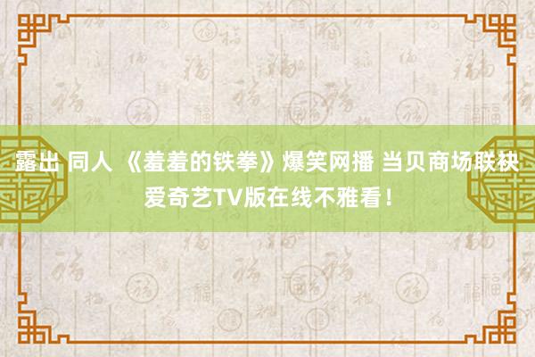 露出 同人 《羞羞的铁拳》爆笑网播 当贝商场联袂爱奇艺TV版在线不雅看！