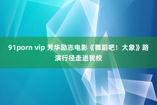 91porn vip 芳华励志电影《舞蹈吧！大象》路演行径走进我校