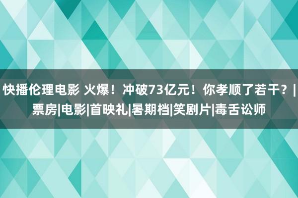 快播伦理电影 火爆！冲破73亿元！你孝顺了若干？|票房|电影|首映礼|暑期档|笑剧片|毒舌讼师