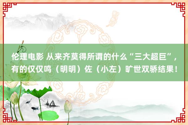 伦理电影 从来齐莫得所谓的什么“三大超巨”，有的仅仅鸣（明明）佐（小左）旷世双骄结果！