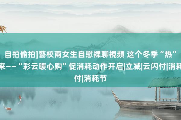 自拍偷拍]藝校兩女生自慰裸聊視頻 这个冬季“热”起来——“彩云暖心购”促消耗动作开启|立减|云闪付|消耗节