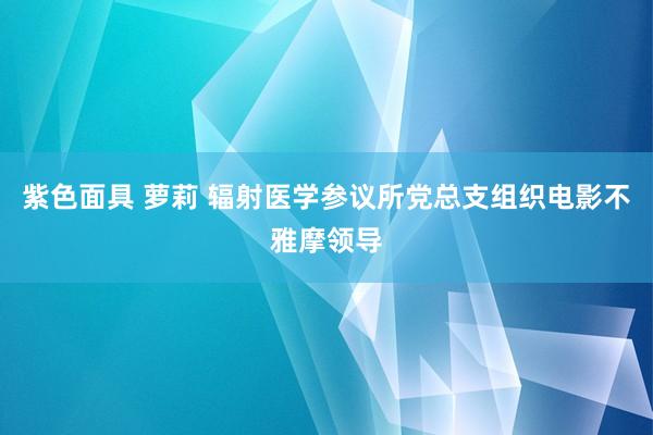 紫色面具 萝莉 辐射医学参议所党总支组织电影不雅摩领导