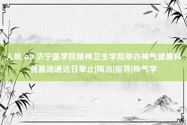 人妖 av 济宁医学院精神卫生学院举办神气健康科普基地通达日举止|陶冶|指导|神气学