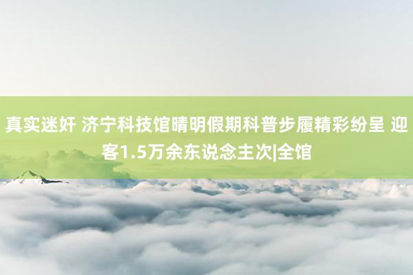 真实迷奸 济宁科技馆晴明假期科普步履精彩纷呈 迎客1.5万余东说念主次|全馆