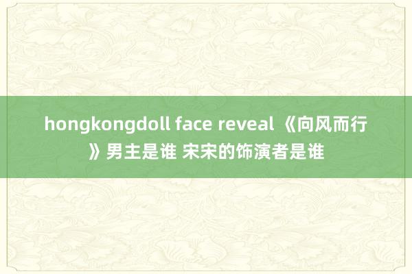 hongkongdoll face reveal 《向风而行》男主是谁 宋宋的饰演者是谁