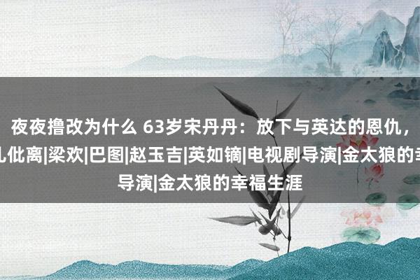 夜夜撸改为什么 63岁宋丹丹：放下与英达的恩仇，不准男儿仳离|梁欢|巴图|赵玉吉|英如镝|电视剧导演|金太狼的幸福生涯