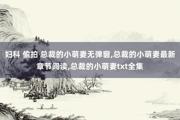 妇科 偷拍 总裁的小萌妻无弹窗，总裁的小萌妻最新章节阅读，总裁的小萌妻txt全集