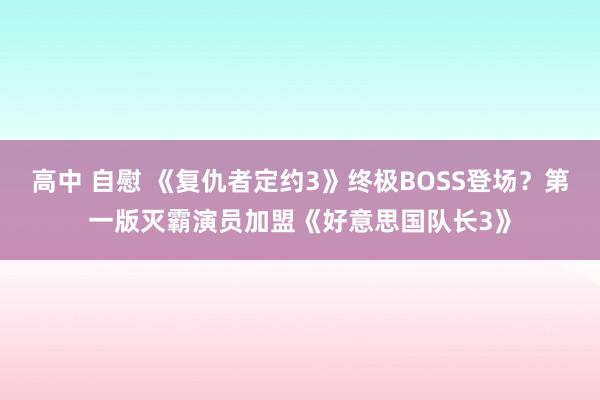 高中 自慰 《复仇者定约3》终极BOSS登场？第一版灭霸演员加盟《好意思国队长3》