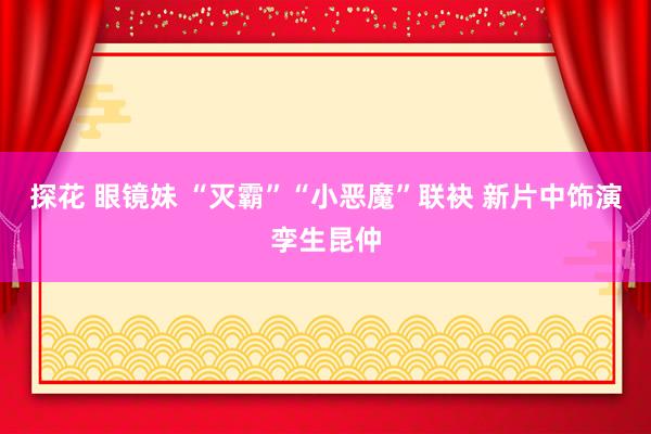 探花 眼镜妹 “灭霸”“小恶魔”联袂 新片中饰演孪生昆仲