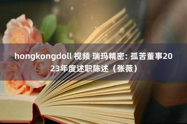 hongkongdoll 视频 瑞玛精密: 孤苦董事2023年度述职陈述（张薇）