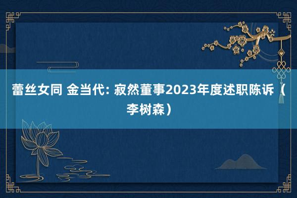 蕾丝女同 金当代: 寂然董事2023年度述职陈诉（李树森）